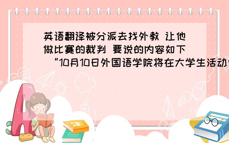 英语翻译被分派去找外教 让他做比赛的裁判 要说的内容如下 “10月10日外国语学院将在大学生活动中心举行'XXX杯'英语演讲比赛决赛,想邀请你作评委.”就这样