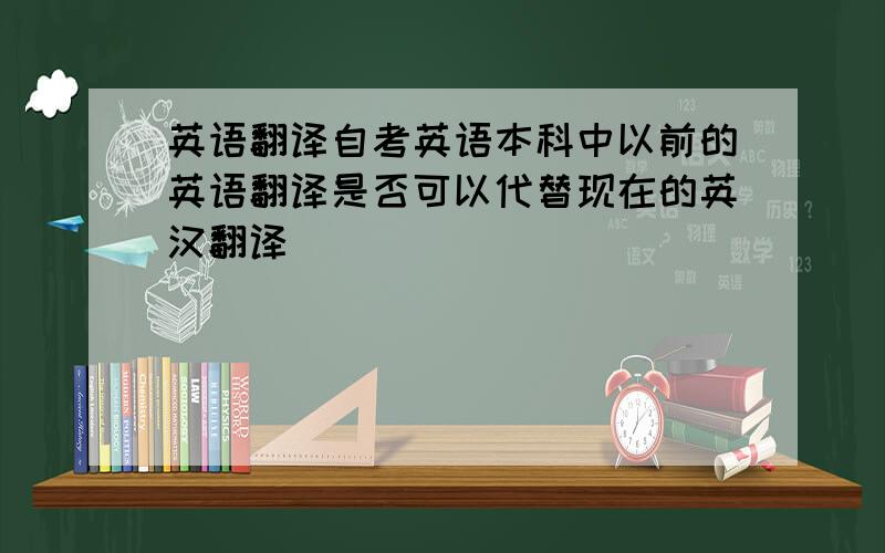 英语翻译自考英语本科中以前的英语翻译是否可以代替现在的英汉翻译