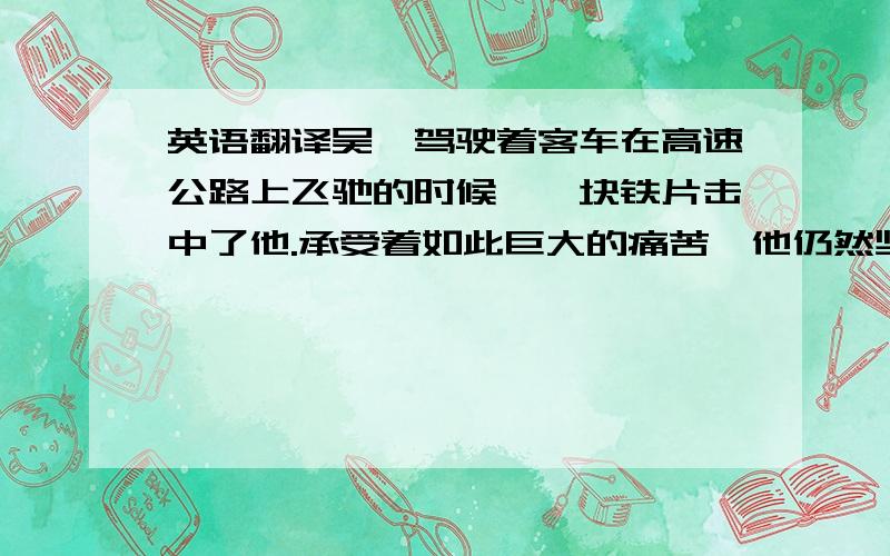 英语翻译吴斌驾驶着客车在高速公路上飞驰的时候,一块铁片击中了他.承受着如此巨大的痛苦,他仍然坚持着.为了一车人的生命,他忍受的痛苦是可想而知的.但即使忍受着剧痛,也要保障他人的