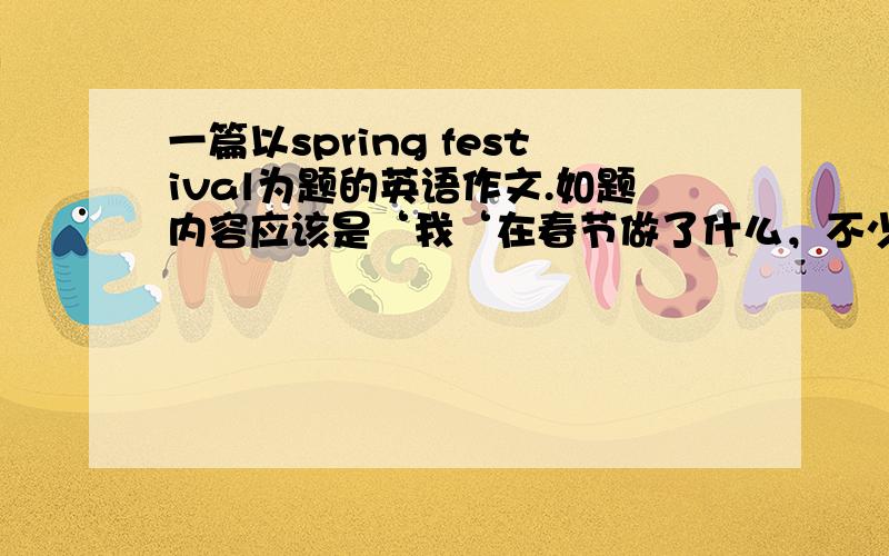 一篇以spring festival为题的英语作文.如题内容应该是‘我‘在春节做了什么，不少于70个单词，谢谢