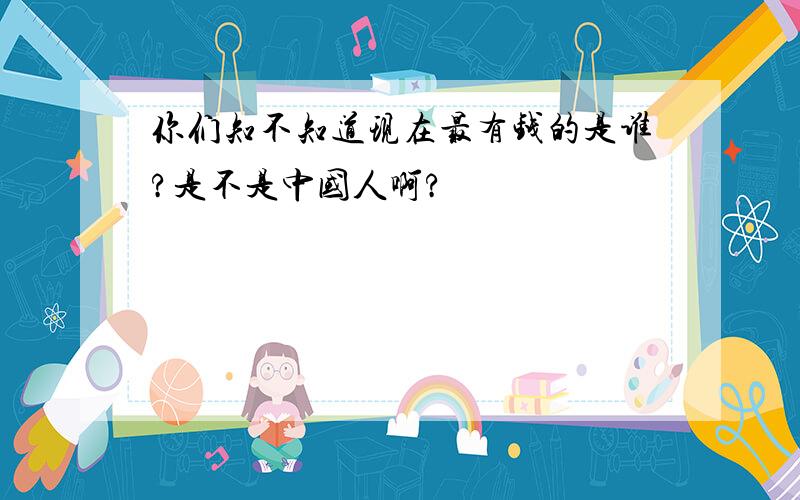 你们知不知道现在最有钱的是谁?是不是中国人啊?