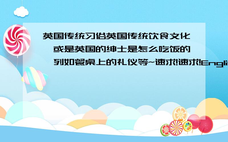 英国传统习俗英国传统饮食文化,或是英国的绅士是怎么吃饭的,列如餐桌上的礼仪等~速求!速求!English!我要做PPT用的最好是英语介绍,上公开课用速求!