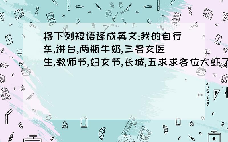 将下列短语译成英文:我的自行车,讲台,两瓶牛奶,三名女医生,教师节,妇女节,长城,五求求各位大虾了