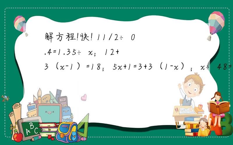 解方程!快! 11/2÷ 0.4=1.35÷ x；12+3（x-1）=18；5x+1=3+3（1-x）；x÷ 48=24÷ 32；