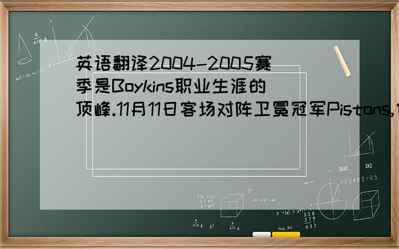 英语翻译2004-2005赛季是Boykins职业生涯的顶峰.11月11日客场对阵卫冕冠军Pistons,他在第一节就手指受伤的情况下全场砍下职业生涯最高分32分,成为身高最矮的单场得到30+得分 厄尔•博伊金斯