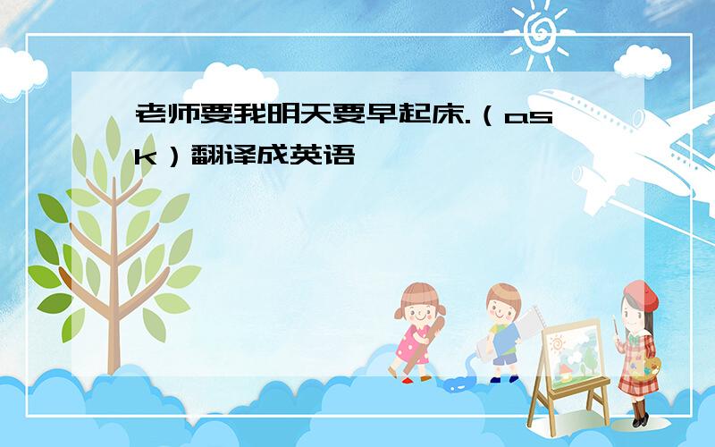 老师要我明天要早起床.（ask）翻译成英语