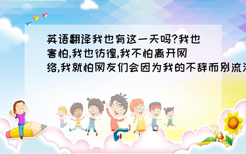 英语翻译我也有这一天吗?我也害怕,我也彷徨,我不怕离开网络,我就怕网友们会因为我的不辞而别流泪,会伤心,会想我,我会害了这些对我无话不谈的朋友们,我离不离开网络,取决于朋友的需要,