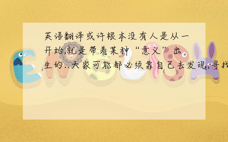 英语翻译或许根本没有人是从一开始,就是带着某种“意义”出生的..大家可能都必须靠自己去发现,寻找它……也许所谓的意义是虚无的.但是,只要活着,就会想要知道那个意义……以及那个为