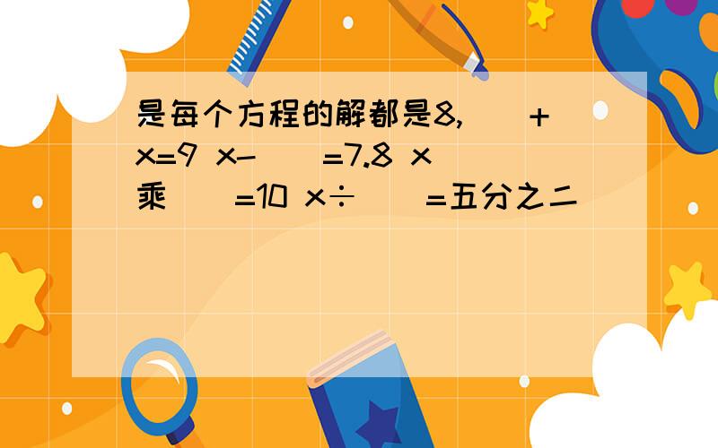 是每个方程的解都是8,（）+x=9 x-()=7.8 x乘()=10 x÷（）=五分之二