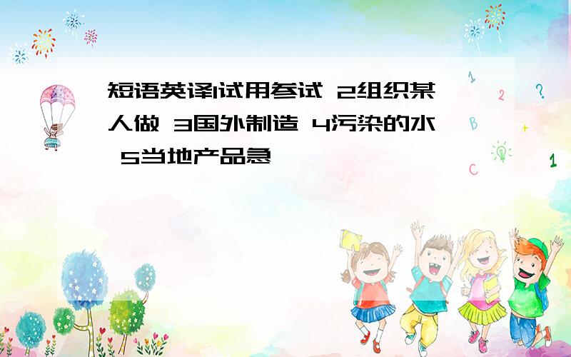 短语英译1试用参试 2组织某人做 3国外制造 4污染的水 5当地产品急