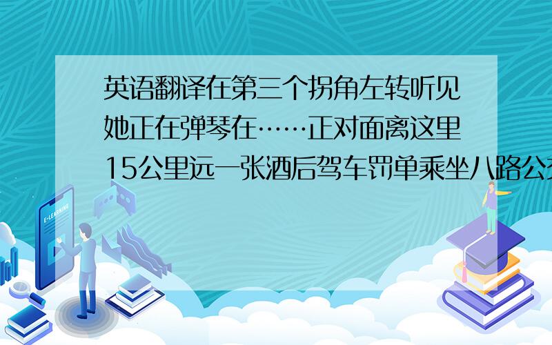 英语翻译在第三个拐角左转听见她正在弹琴在……正对面离这里15公里远一张酒后驾车罚单乘坐八路公交车使道路安全在路的左边