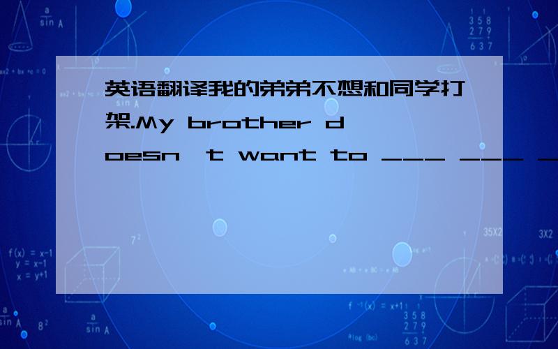 英语翻译我的弟弟不想和同学打架.My brother doesn't want to ___ ___ ___ ___ ___his classmates