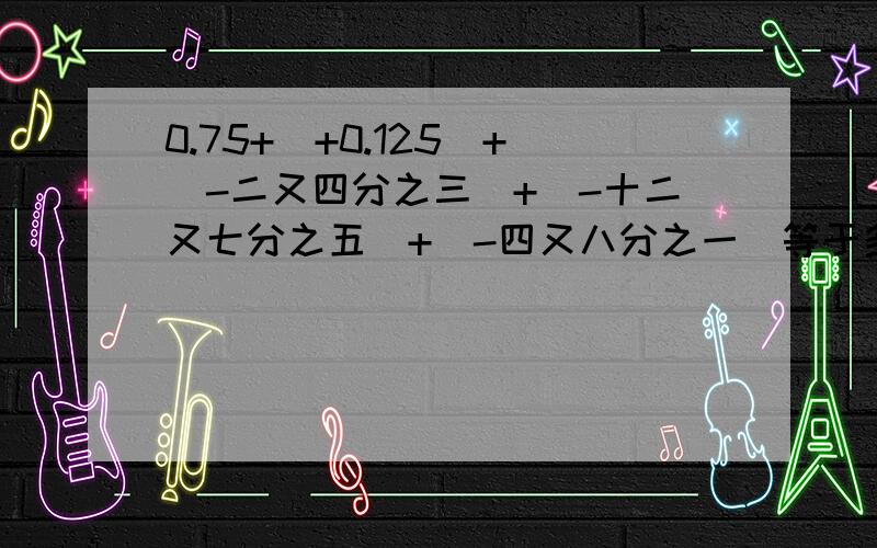 0.75+(+0.125)+(-二又四分之三)+(-十二又七分之五)+(-四又八分之一)等于多少