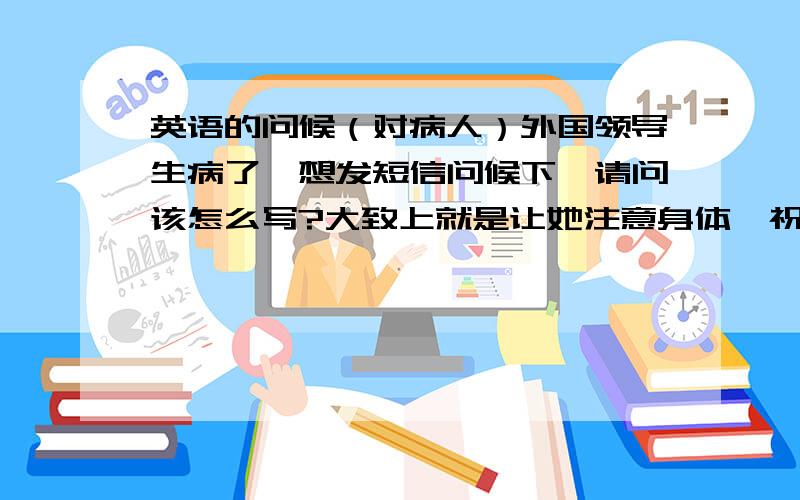 英语的问候（对病人）外国领导生病了,想发短信问候下,请问该怎么写?大致上就是让她注意身体,祝她早日康复之类的