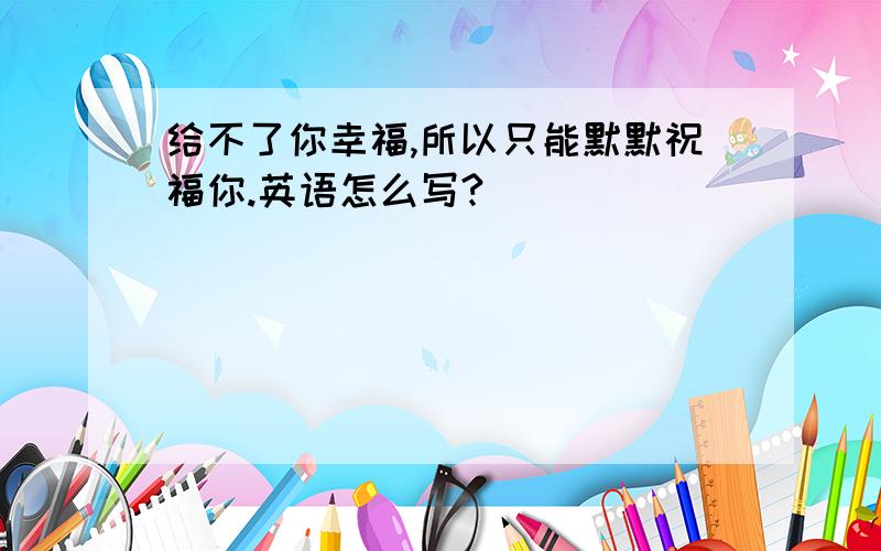 给不了你幸福,所以只能默默祝福你.英语怎么写?