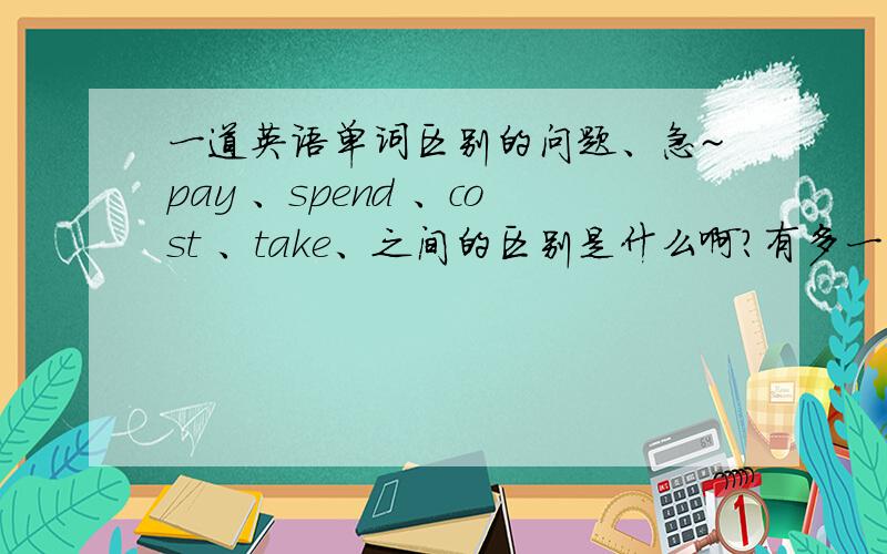 一道英语单词区别的问题、急~pay 、spend 、cost 、take、之间的区别是什么啊?有多一点的~