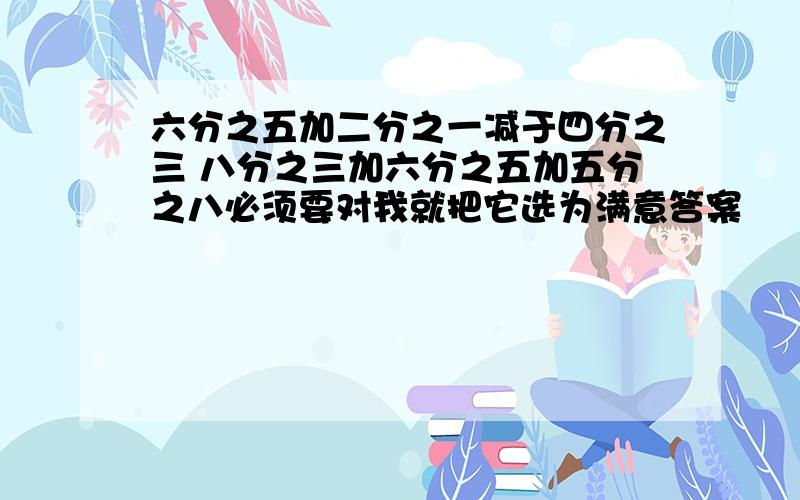 六分之五加二分之一减于四分之三 八分之三加六分之五加五分之八必须要对我就把它选为满意答案