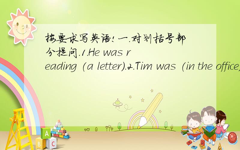 按要求写英语!一.对划括号部分提问.1.He was reading (a letter).2.Tim was (in the office)just now.3.There was a car (in front of the building).4.They were at the baker`s (last Fridy).5.The young people were in (the wall)building.二.翻