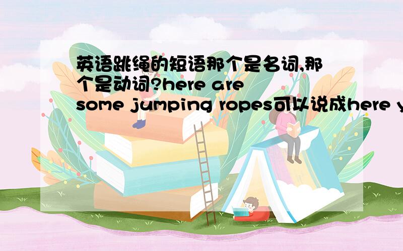 英语跳绳的短语那个是名词,那个是动词?here are some jumping ropes可以说成here you are some jumping ropes吗?我们正在跳绳是不是应该说成we are skipping ropes now?