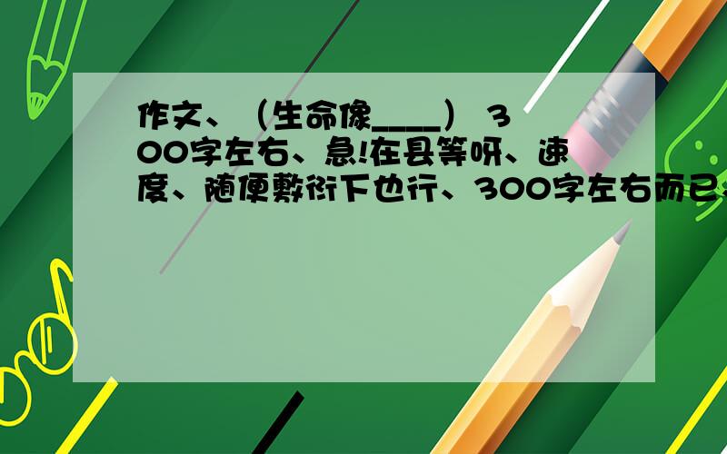 作文、（生命像____） 300字左右、急!在县等呀、速度、随便敷衍下也行、300字左右而已、不多的、各位辛苦了、谢谢