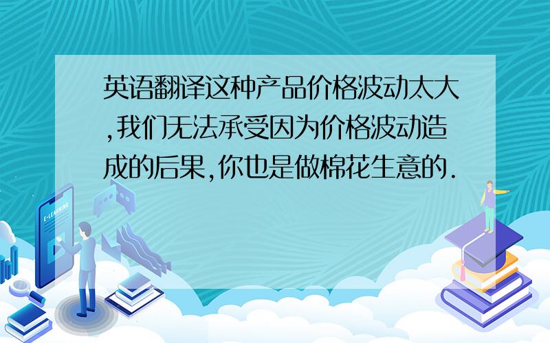 英语翻译这种产品价格波动太大,我们无法承受因为价格波动造成的后果,你也是做棉花生意的.