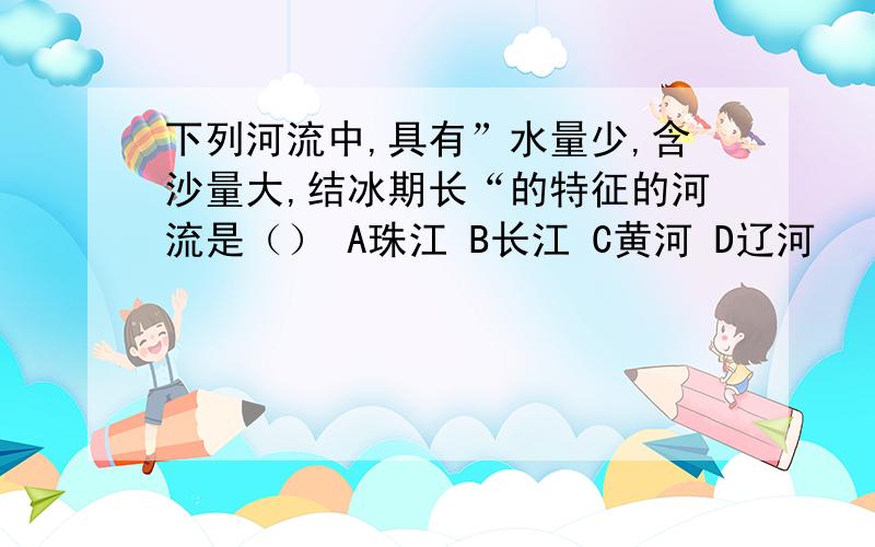 下列河流中,具有”水量少,含沙量大,结冰期长“的特征的河流是（） A珠江 B长江 C黄河 D辽河