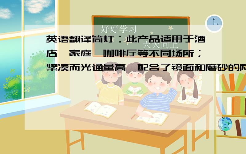 英语翻译筒灯：此产品适用于酒店、家庭、咖啡厅等不同场所；紧凑而光通量高,配合了镜面和磨砂的两种反射板.带来闪烁感的镜面反射板,以适度的晖度来调和天花板的磨砂型反射板不要捉