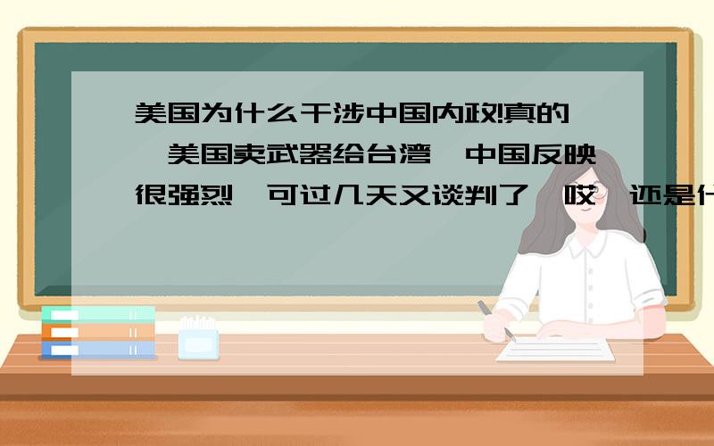 美国为什么干涉中国内政!真的,美国卖武器给台湾,中国反映很强烈,可过几天又谈判了,哎,还是什么?奥巴马开始干涉人民币的汇率,他什么都管,真不知道以后中国会怎么样,还有 中国人为什么