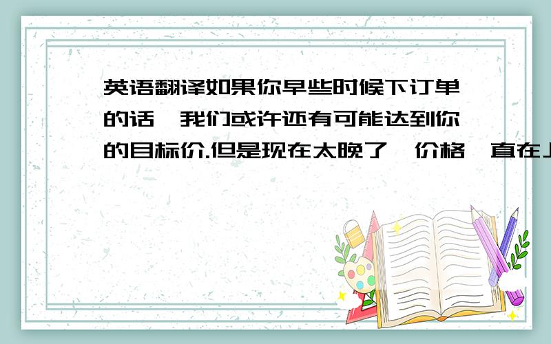 英语翻译如果你早些时候下订单的话,我们或许还有可能达到你的目标价.但是现在太晚了,价格一直在上涨.这不单单是我们这行业的情况,而是现在中国全面通货膨胀,所有的东西都在涨价.我们