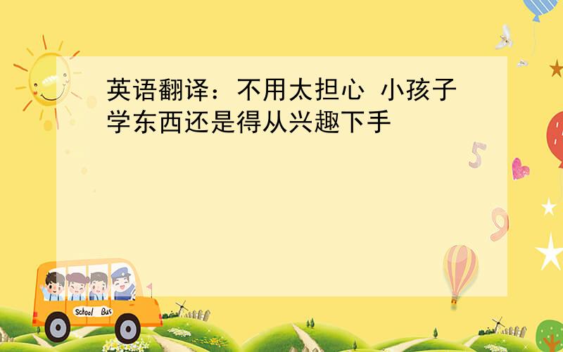 英语翻译：不用太担心 小孩子学东西还是得从兴趣下手