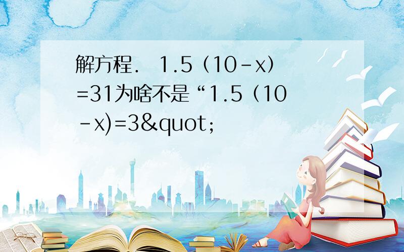 解方程． 1.5（10-x）=31为啥不是“1.5（10-x)=3"                             2 或者是"1.5(10-x)=3"             1.5x10-1.5x=3                                      1.5(10-x)/1.5=3/1.5                  15-1.5x=3