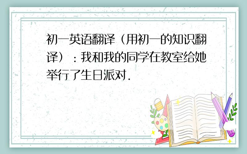 初一英语翻译（用初一的知识翻译）：我和我的同学在教室给她举行了生日派对.