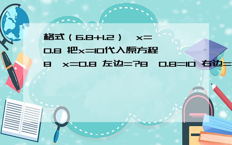 格式（6.8+1.2）÷x=0.8 把x=10代入原方程8÷x=0.8 左边=?8÷0.8=10 右边=?因为左边=右边所以?是原方程的解