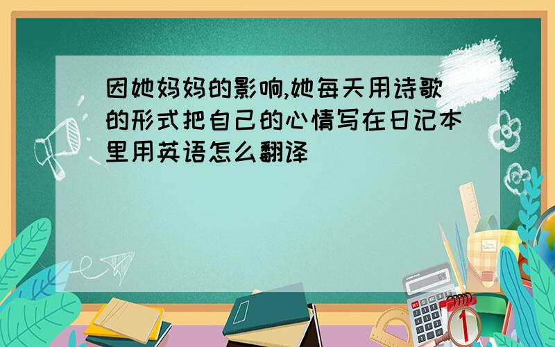 因她妈妈的影响,她每天用诗歌的形式把自己的心情写在日记本里用英语怎么翻译