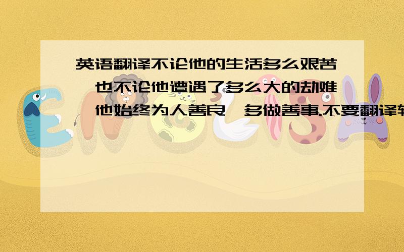 英语翻译不论他的生活多么艰苦,也不论他遭遇了多么大的劫难,他始终为人善良,多做善事.不要翻译软件的结果.