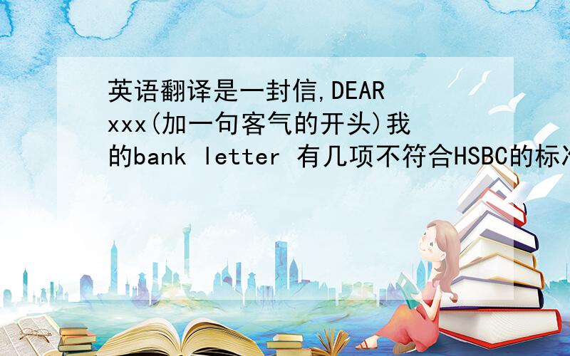 英语翻译是一封信,DEAR xxx(加一句客气的开头)我的bank letter 有几项不符合HSBC的标准HSBC给我开户的人员向我提了以下几个要求:1,.2.并且银行人员特地注明:银行让我周三交出bank letter,也就是我