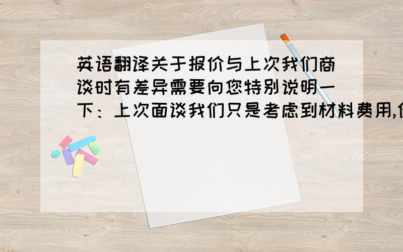 英语翻译关于报价与上次我们商谈时有差异需要向您特别说明一下：上次面谈我们只是考虑到材料费用,但在这一个月的实际操作中,人工费用和工时耗费远远超过现在供货的成本,附件的报价