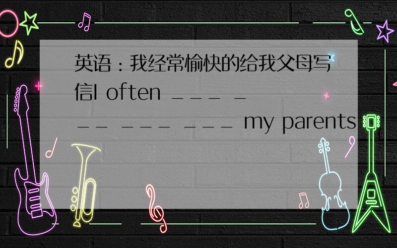 英语：我经常愉快的给我父母写信I often ___ ___ ___ ___ my parents