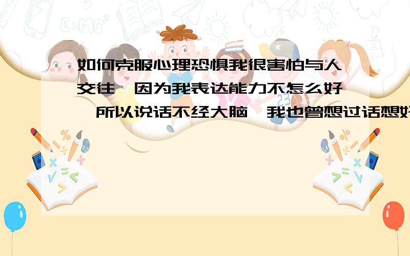 如何克服心理恐惧我很害怕与人交往,因为我表达能力不怎么好,所以说话不经大脑,我也曾想过话想好再说,可是我总觉得那个时候我的喉咙像抽筋一样,我该怎么办才好呢