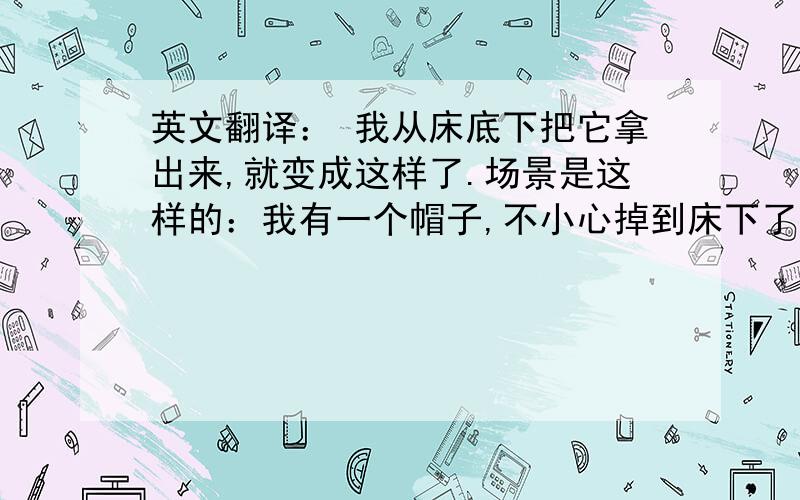 英文翻译： 我从床底下把它拿出来,就变成这样了.场景是这样的：我有一个帽子,不小心掉到床下了,等我拿出来后,就全是土,别人问我发生了什么事,我说：我从床底下把它拿出来,就变成这样