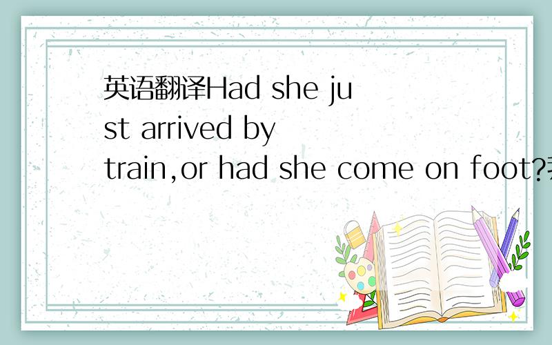 英语翻译Had she just arrived by train,or had she come on foot?我的翻译：他是刚刚乘火车抵达的．还是走来的?