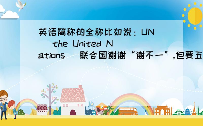 英语简称的全称比如说：UN ( the United Nations) 联合国谢谢“谢不一”,但要五个以上!