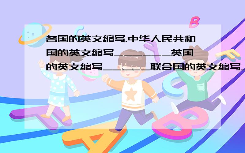 各国的英文缩写.中华人民共和国的英文缩写______英国的英文缩写_____联合国的英文缩写____联合国教科文组织的英文缩写_____