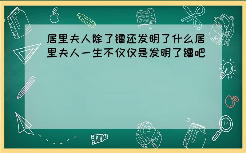 居里夫人除了镭还发明了什么居里夫人一生不仅仅是发明了镭吧``