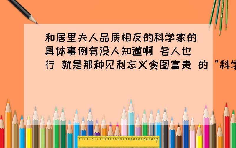 和居里夫人品质相反的科学家的具体事例有没人知道啊 名人也行 就是那种见利忘义贪图富贵 的“科学家”