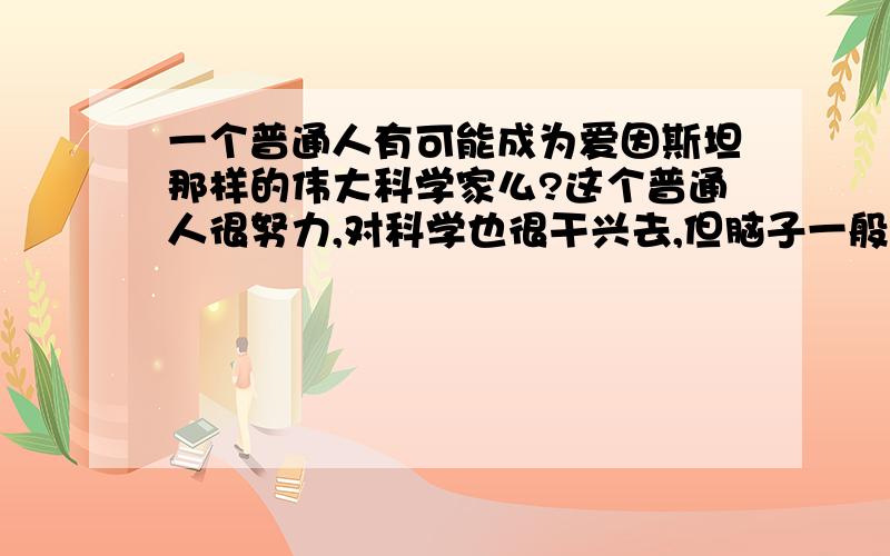 一个普通人有可能成为爱因斯坦那样的伟大科学家么?这个普通人很努力,对科学也很干兴去,但脑子一般属于中上等,也具备科学家的素质等等,他会成为下一个爱因斯坦么?