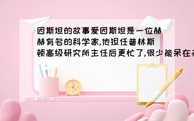 因斯坦的故事爱因斯坦是一位赫赫有名的科学家,他担任普林斯顿高级研究所主任后更忙了,很少能呆在办公室里,一切日常事务性工作都由秘书处理.一天,已经过了下班时间,办公室里的电话铃