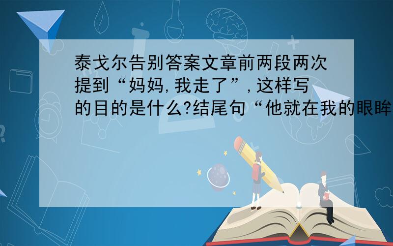 泰戈尔告别答案文章前两段两次提到“妈妈,我走了”,这样写的目的是什么?结尾句“他就在我的眼眸里,他就在我的身体和魂灵里.”这句话应该如何理解?本文在写法上主要的特点是什么?体会