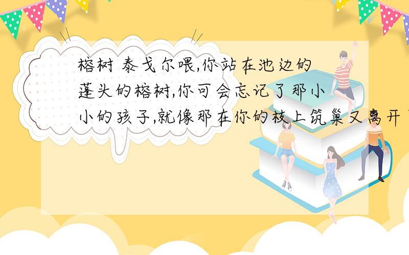 榕树 泰戈尔喂,你站在池边的蓬头的榕树,你可会忘记了那小小的孩子,就像那在你的枝上筑巢又离开了你的鸟儿似的孩子?你不记得是他怎样坐在窗内,诧异地望着你深入地下的纠缠的树根么?妇