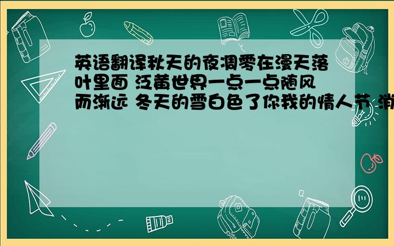 英语翻译秋天的夜凋零在漫天落叶里面 泛黄世界一点一点随风而渐远 冬天的雪白色了你我的情人节 消失不见 爱的碎片 Rap:翻开尘封的相片 想起和你看过 的那些老旧默片 老人与海的情节 画